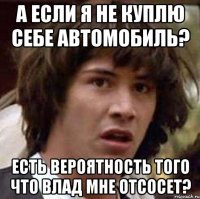 А если я не куплю себе автомобиль? есть вероятность того что Влад мне отсосет?