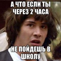 а что если ты через 2 часа не пойдешь в школу