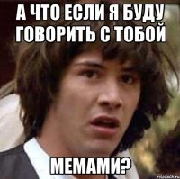 А что если я буду говорить с тобой мемами?