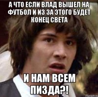 А что если Влад вышел на футбол и из за этого будет конец света И нам всем пизда?!