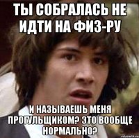 Ты собралась не идти на физ-ру И называешь меня прогульщиком? Это вообще нормально?