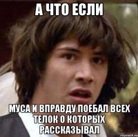 А что если Муса и вправду поебал всех телок о которых рассказывал