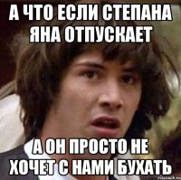 А ЧТО ЕСЛИ СТЕПАНА ЯНА ОТПУСКАЕТ А ОН ПРОСТО НЕ ХОЧЕТ С НАМИ БУХАТЬ