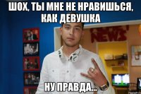 шох, ты мне не нравишься, как девушка ну правда...