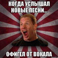 Когда услышал новые песни... Офигел от вокала