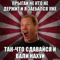 Прыгай не кто не держит,И я заебался уже Так-что сдавайся и вали нахуй