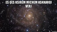 es qes ksirem michem ashxarqi verj 