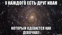 У каждого есть друг иван который одевается как девочка))