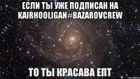 Если ты уже подписан на KairHooligan#BazarovCrew То ты красава епт