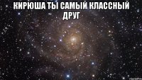 Кирюша ты самый классный друг 