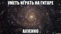 Уметь играть на гитаре АХУЕННО