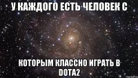 У КАЖДОГО ЕСТЬ ЧЕЛОВЕК С КОТОРЫМ КЛАССНО ИГРАТЬ В DOTA2