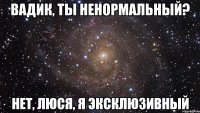 Вадик, ты ненормальный? Нет, Люся, я эксклюзивный