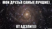 Мои друзья самые лучшие) От Адэли!)))