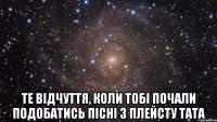  Те відчуття, коли тобі почали подобатись пісні з плейсту тата