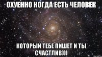 охуенно когда есть человек который тебе пишет и ты счастлив)))