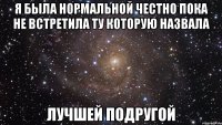 Я была нормальной честно пока не встретила ту которую назвала Лучшей подругой