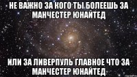 Не важно за кого ты болеешь за Манчестер Юнайтед или за Ливерпуль главное что за Манчестер Юнайтед