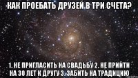 Как проебать друзей в три счета? 1. Не пригласить на свадьбу 2. Не прийти на 30 лет к другу 3. Забить на традицию