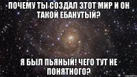 Почему ты создал этот мир и он такой ебанутый? Я был пьяный! Чего тут не понятного?