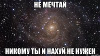 Не мечтай никому ты и нахуй не нужен