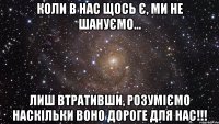 коли в нас щось є, ми не шануємо... лиш втративши, розуміємо наскільки воно дороге для нас!!!