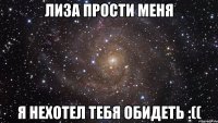 Лиза прости меня Я нехотел тебя обидеть :((