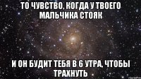 то чувство, когда у твоего мальчика стояк и он будит тебя в 6 утра, чтобы трахнуть