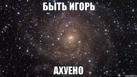 быть Игорь ахуено