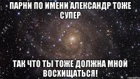 Парни по имени Александр тоже супер так что ты тоже должна мной восхищаться!