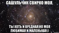 Сашульчик Свирко моя. Ты хоть и вредная,но моя любимая и маленькая:)