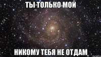 Ты только мой Никому тебя не отдам