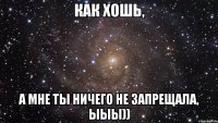 Как хошь, А мне ты ничего не запрещала, ыыы))