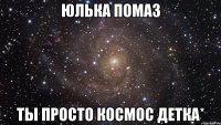 юлька помаз ты просто космос детка*