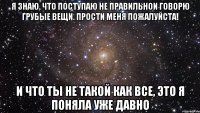 я знаю, что поступаю не правильнои говорю грубые вещи. Прости меня Пожалуйста! и что ты не такой как все, это я поняла уже давно