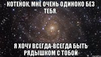 Котенок, мне очень одиноко без тебя. Я хочу всегда-всегда быть рядышком с тобой