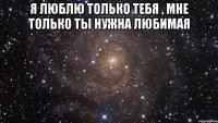 я люблю только тебя , мне только ты нужна любимая 