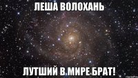 Леша Волохань Лутший в мире брат!