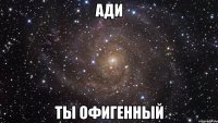 Ади Ты офигенный