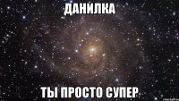 Данилка ты просто супер