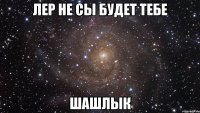 Лер не сы будет тебе Шашлык