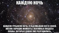 каждую ночь каждую гребаную ночь, я обдумываю всё в своей жизни: хорошие моменты, ненужных людей и планы, которые давно уже разрушились.