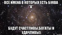 Все имена в которых есть буква "а" Будут счастливы,богаты и удачливы)