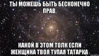 ТЫ МОЖЕШЬ БЫТЬ БЕСКОНЕЧНО ПРАВ, КАКОЙ В ЭТОМ ТОЛК ЕСЛИ ЖЕНЩИНА ТВОЯ ТУПАЯ ТАТАРКА