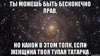 ТЫ МОЖЕШЬ БЫТЬ БЕСКОНЕЧНО ПРАВ, НО КАКОЙ В ЭТОМ ТОЛК, ЕСЛИ ЖЕНЩИНА ТВОЯ ТУПАЯ ТАТАРКА