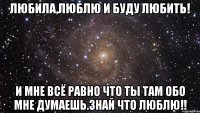 Любила,люблю и буду любить! И мне всё равно что ты там обо мне думаешь.Знай что люблю!!