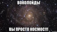 Воколойды Вы просто космос!!!