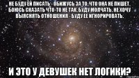 Не буду ей писать - обижусь за то, что она не пишет. Боюсь сказать что-то не так, буду молчать. Не хочу выяснять отношения - буду ее игнорировать. И ЭТО У ДЕВУШЕК НЕТ ЛОГИКИ?