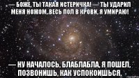 — Боже, ты такая истеричка! — ТЫ УДАРИЛ МЕНЯ НОЖОМ, ВЕСЬ ПОЛ В КРОВИ, Я УМИРАЮ! — Ну началось, блаблабла, я пошел, позвонишь, как успокоишься.