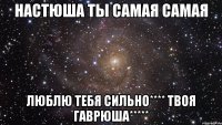 Настюша ты самая самая Люблю тебя сильно**** твоя Гаврюша*****